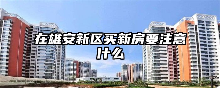 在雄安新区买新房要注意什么