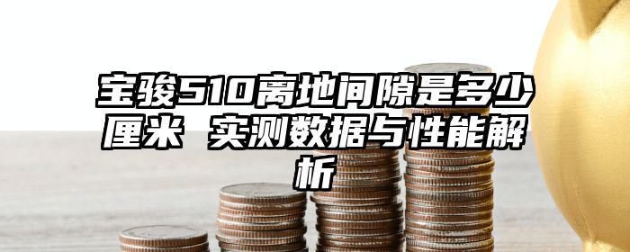宝骏510离地间隙是多少厘米 实测数据与性能解析